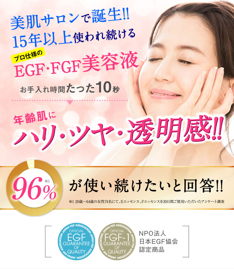 美肌サロンで誕生!!15年以上使われ続けるプロ仕様のEGF・FGF美容液 お手入れ時間たった10秒 年齢肌に ハリ・ツヤ・透明感!! 96%が使い続けたいと回答 ※1 20歳〜64歳の女性74名にて、Eエッセンス、Fエッセンスを30日間ご使用いただいたアンケート調査NPO法人日本EGF協会認定商品