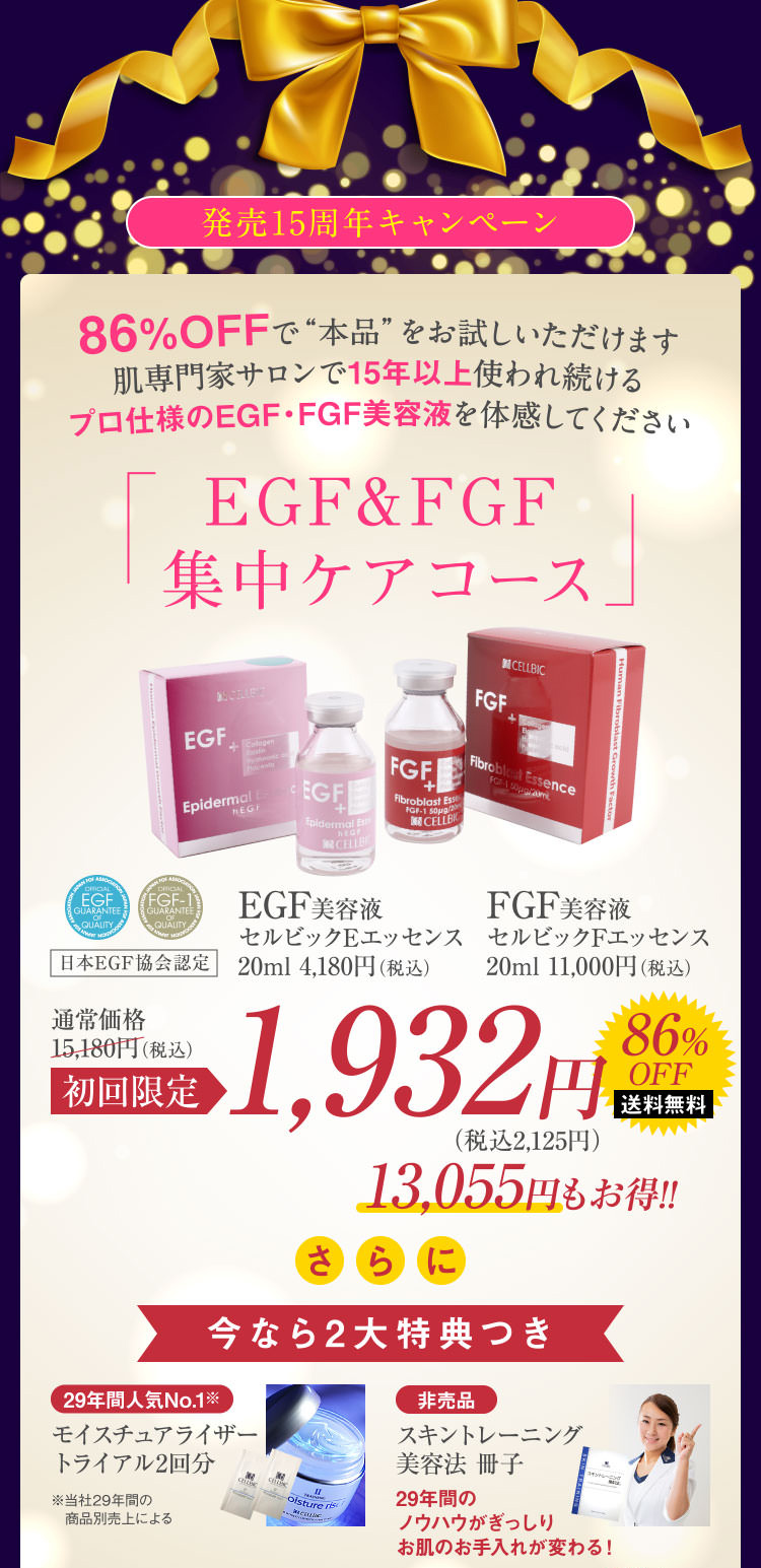 発売15周年キャンペーン 86%OFFで“本品”をお試しいただけます肌専門家サロンで15年以上使われ続けるプロ仕様のEGF・FGF美容液を体感してください EGF&FGF集中ケアコース 初回限定1,932円 13,055円もお得!! さらに今なら2大特典つき 29年間人気No.1※モイスチュアライザートライアル2回分 ※当社29年間の商品別売上による 非売品 スキントレーニング美容法 冊子 29年間のノウハウがぎっしりお肌のお手入れが変わる!