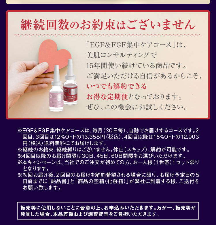 ※EGF&FGF集中ケアコースは、毎月(30日毎)、自動でお届けするコースです。2回目、3回目は12%OFFの13,358円(税込)、4回目以降は15%OFFの12,903円(税込)送料無料にてお届けします。※継続のお約束、継続縛りはございません。休止(スキップ)、解約が可能です。※4回目以降のお届け間隔は30日、45日、60日間隔をお選びいただけます。※本キャンペーンは、当社でのご注文が初めての方、お一人様(1世帯)1セット限りとなります。※転売等に使用しないことに合意の上、お申込みいただきます。万が一、転売等が発覚した場合、本品差額および調査費等をご負担いただきます。
