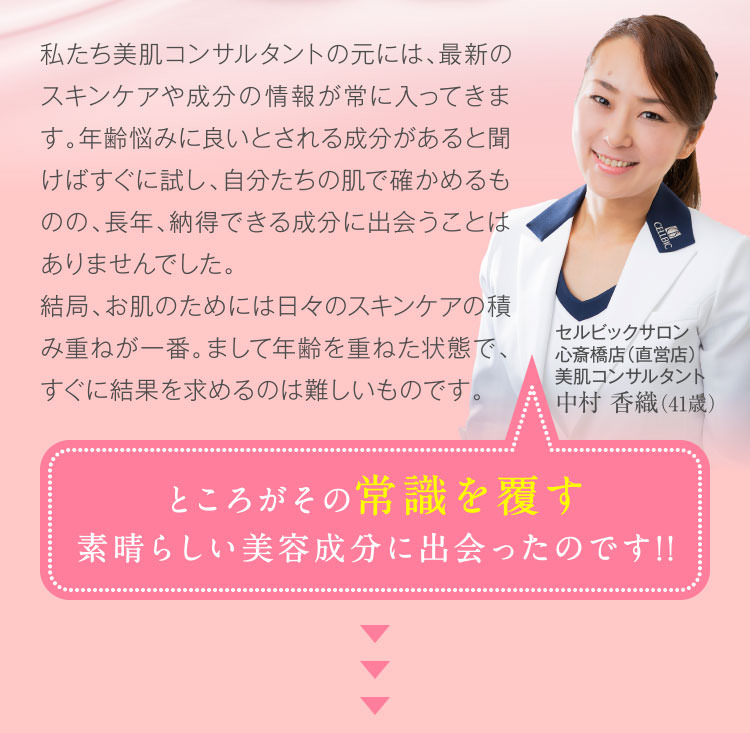 私たち美肌コンサルタントの元には、最新のスキンケアや成分の情報が常に入ってきます。年齢悩みに良いとされる成分があると聞けばすぐに試し、自分たちの肌で確かめるものの、長年、納得できる成分に出会うことはありませんでした。結局、お肌のためには日々のスキンケアの積み重ねが一番。まして年齢を重ねた状態で、すぐに結果を求めるのは難しいものです。 ところがその常識を覆す素晴らしい美容成分に出会ったのです!!