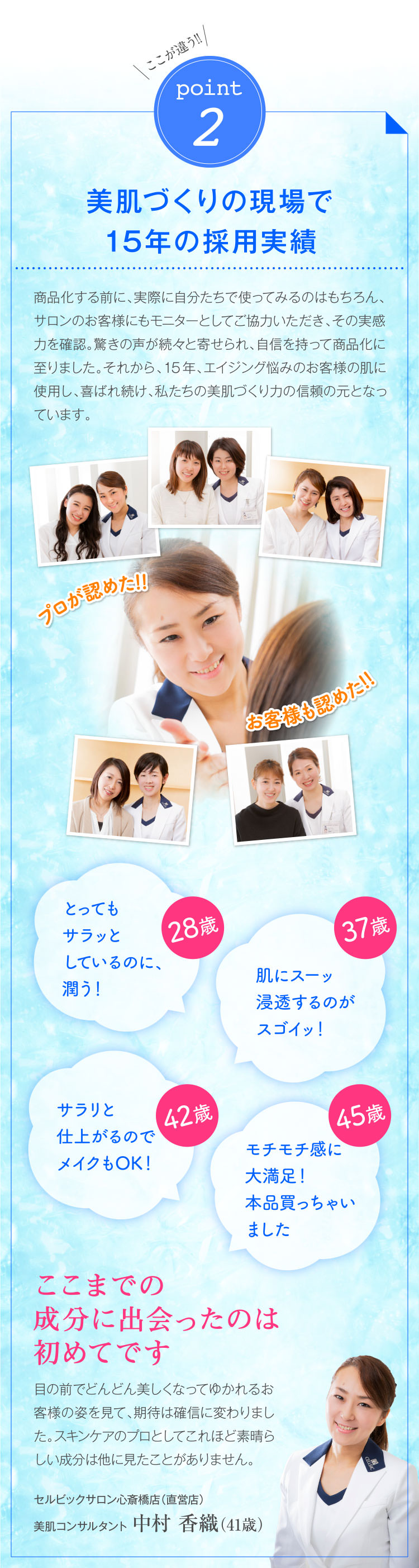 ここが違う!!point2美肌づくりの現場で15年の採用実績 商品化する前に、実際に自分たちで使ってみるのはもちろん、サロンのお客様にもモニターとしてご協力いただき、その実感力を確認。驚きの声が続々と寄せられ、自信を持って商品化に至りました。それから、15年、エイジング悩みのお客様の肌に使用し、喜ばれ続け、私たちの美肌づくり力の信頼の元となっています。