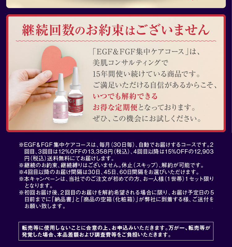 ※EGF&FGF集中ケアコースは、毎月(30日毎)、自動でお届けするコースです。2回目、3回目は12%OFFの13,358円(税込)、4回目以降は15%OFFの11,730円(税別)送料無料にてお届けします。※継続のお約束、継続縛りはございません。休止(スキップ)、解約が可能です。※4回目以降のお届け間隔は30日、45日、60日間隔をお選びいただけます。※本キャンペーンは、当社でのご注文が初めての方、お一人様(1世帯)1セット限りとなります。※転売等に使用しないことに合意の上、お申込みいただきます。万が一、転売等が発覚した場合、本品差額および調査費等をご負担いただきます。
