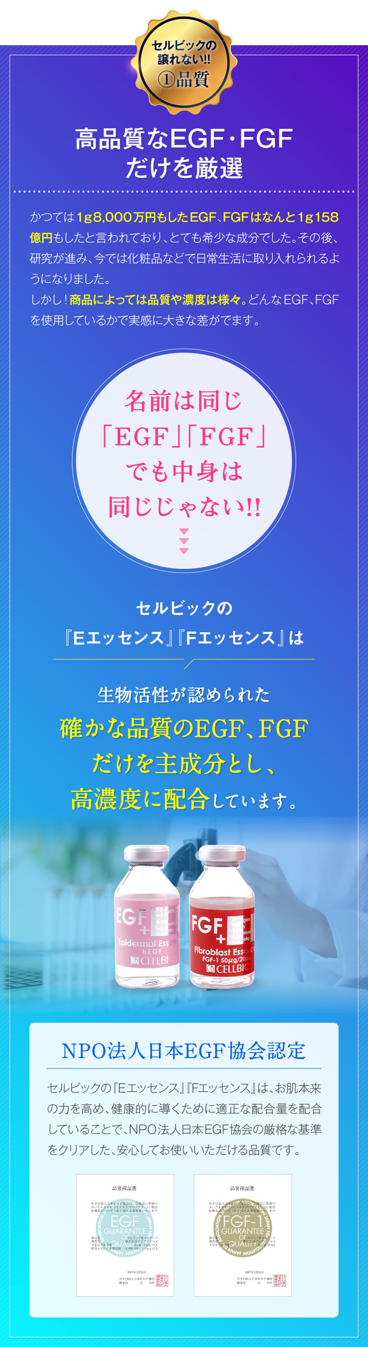セルビックの譲れない!!①品質 高品質なEGF・FGFだけを厳選 かつては1g8,000万円もしたEGF、FGFはなんと1g158億円もしたと言われており、とても希少な成分でした。その後、研究が進み、今では化粧品などで日常生活に取り入られるようになりました。しかし!商品によっては品質や濃度は様々。どんなEGF、FGFを使用しているかで実感に大きな差がでます。 名前は同じ「EGF」「FGF」でも中身は同じじゃない!! セルビックの『Eエッセンス』『Fエッセンス』は生物活性が認められた確かな品質のEGF、FGFだけを主成分とし、高濃度に配合しています。 NPO法人日本EGF協会認定 セルビックの『Eエッセンス』『Fエッセンス』は、お肌本来の力を高め、健康的に導くために適正な配合量を配合していることで、NPO法人日本EGF協会の厳格な基準をクリアした、安心してお使いいただける品質です。