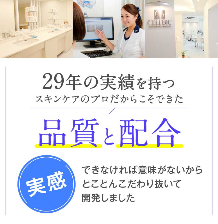 29年の実績を持つスキンケアのプロだからこそできた品質と配合実感できなければ意味がないからとことんこだわり抜いて開発しました あまりに実感がありすぎて 発売から15年間、一度も配合を変えていません。そして、15年間ひとつも新商品は出していません。