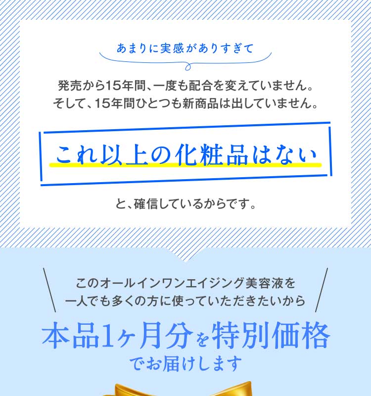 これ以上の化粧品はないと、確信しているからです。 このオールインワンエイジング美容液を一人でも多くの方に使っていただきたいから本品1ヶ月分を特別価格でお届けします