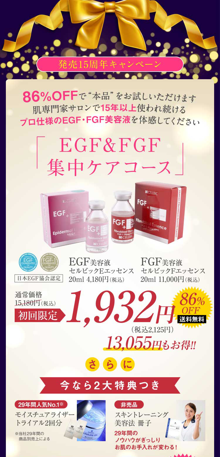 発売15周年キャンペーン 86%OFFで“本品”をお試しいただけます肌専門家サロンで15年以上使われ続けるプロ仕様のEGF・FGF美容液を体感してください EGF&FGF集中ケアコース 初回限定1,932円 13,055円もお得!! さらに今なら2大特典つき 29年間人気No.1※モイスチュアライザートライアル2回分 ※当社29年間の商品別売上による 非売品 スキントレーニング美容法 冊子 29年間のノウハウがぎっしりお肌のお手入れが変わる!