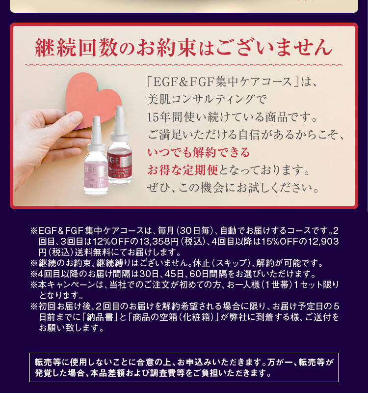 ※EGF&FGF集中ケアコースは、毎月(30日毎)、自動でお届けするコースです。2回目、3回目は12%OFFの13,358円(税込)、4回目以降は15%OFFの12,903円(税込)送料無料にてお届けします。※継続のお約束、継続縛りはございません。休止(スキップ)、解約が可能です。※4回目以降のお届け間隔は30日、45日、60日間隔をお選びいただけます。※本キャンペーンは、当社でのご注文が初めての方、お一人様(1世帯)1セット限りとなります。※転売等に使用しないことに合意の上、お申込みいただきます。万が一、転売等が発覚した場合、本品差額および調査費等をご負担いただきます。