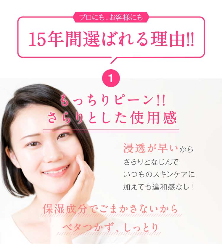 15年間選ばれる理由!! 1.もっちりピーン!!さらりとした使用感 浸透が早いからさらりとなじんでいつものスキンケアに加えても違和感なし!保湿成分でごまかさないからベタつかず、しっとり