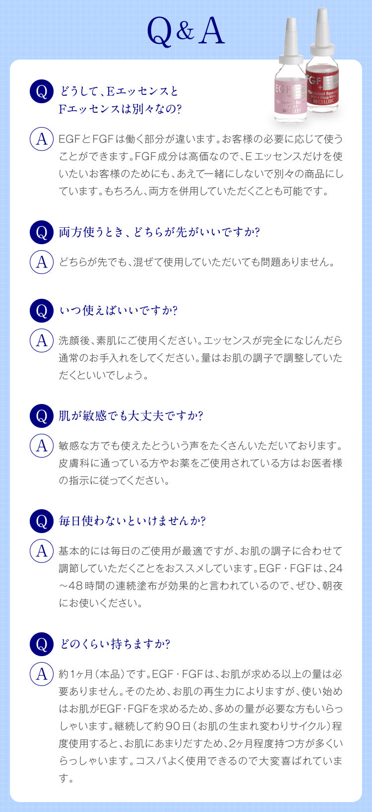 Q&A どうして、EエッセンスとFエッセンスは別々なの? EGFとFGFは働く部分が違います。お客様の必要に応じて使うことができます。FGF成分は高価なので、Eエッセンスだけを使いたいお客様のためにも、あえて一緒にしないで別々の商品にしています。もちろん、両方を併用していただくことも可能です。 いつ使えばいいですか? 洗顔後、素肌にご使用ください。エッセンスが完全になじんだら通常のお手入れをしてください。量はお肌の調子で調整していただくといいでしょう。 肌が敏感でも大丈夫ですか? 敏感な方でも使えたとういう声をたくさんいただいております。皮膚科に通っている方やお薬をご使用されている方はお医者様の指示に従ってください。 毎日使わないといけませんか? 基本的には毎日のご使用が最適ですが、お肌の調子に合わせて調節していただくことをおススメしています。EGF・FGFは、24〜48時間の連続塗布が効果的と言われているので、ぜひ、朝夜にお使いください。 どのくらい持ちますか? 約1ヶ月(本品)です。EGF・FGFは、お肌が求める以上の量は必要ありません。そのため、お肌の再生力によりますが、使い始めはお肌がEGF・FGFを求めるため、多めの量が必要な方もいらっしゃいます。継続して約90日(お肌の生まれ変わりサイクル)程度使用すると、お肌にあまりだすため、2ヶ月程度持つ方が多くいらっしゃいます。コスパよく使用できるので大変喜ばれています。