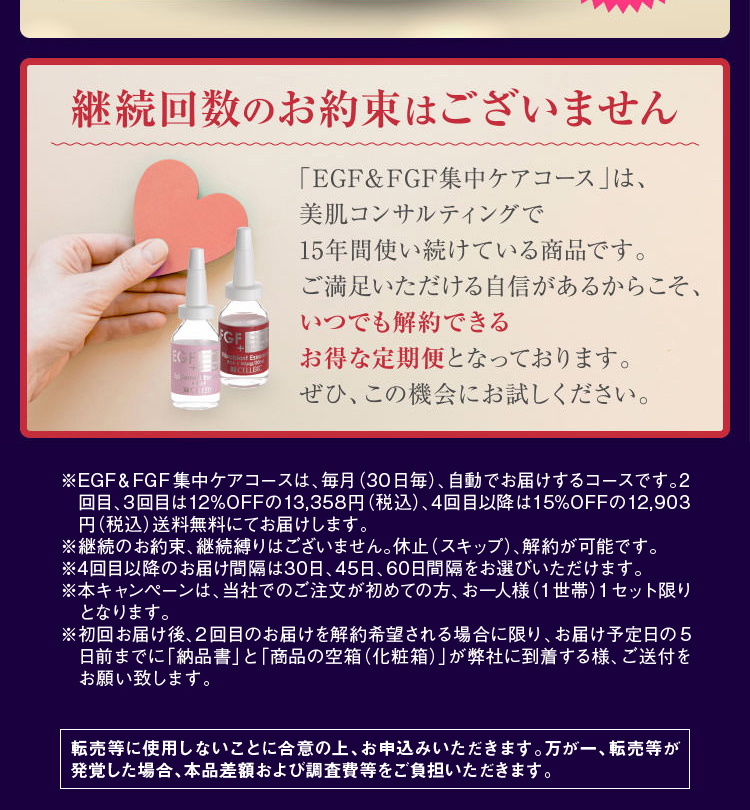 ※EGF&FGF集中ケアコースは、毎月(30日毎)、自動でお届けするコースです。2回目、3回目は12%OFFの13,358円(税込)、4回目以降は15%OFFの12,903円(税込)送料無料にてお届けします。※継続のお約束、継続縛りはございません。休止(スキップ)、解約が可能です。※4回目以降のお届け間隔は30日、45日、60日間隔をお選びいただけます。※本キャンペーンは、当社でのご注文が初めての方、お一人様(1世帯)1セット限りとなります。※転売等に使用しないことに合意の上、お申込みいただきます。万が一、転売等が発覚した場合、本品差額および調査費等をご負担いただきます。