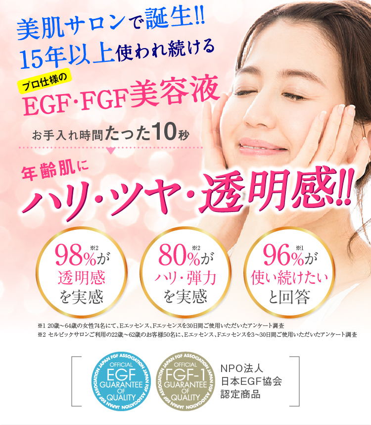 美肌サロンで誕生!!15年以上使われ続けるプロ仕様のEGF・FGF美容液　お手入れ時間たった10秒　年齢肌に　ハリ・ツヤ・透明感!!　98％が透明感を実感　80％がハリ・弾力を実感　96％が使い続けたいと回答　※1 20歳〜64歳の女性74名にて、Eエッセンス、Fエッセンスを30日間ご使用いただいたアンケート調査※2 セルビックサロンご利用の22歳〜62歳のお客様50名に、Eエッセンス、Fエッセンスを3〜30日間ご使用いただいたアンケート調査　NPO法人日本EGF協会認定商品