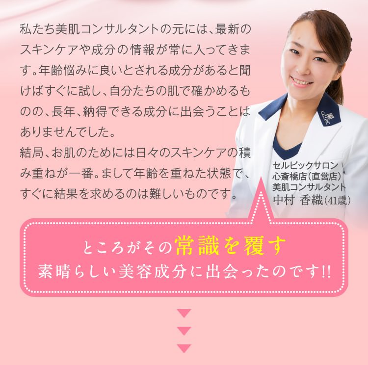 私たち美肌コンサルタントの元には、最新のスキンケアや成分の情報が常に入ってきます。年齢悩みに良いとされる成分があると聞けばすぐに試し、自分たちの肌で確かめるものの、長年、納得できる成分に出会うことはありませんでした。結局、お肌のためには日々のスキンケアの積み重ねが一番。まして年齢を重ねた状態で、すぐに結果を求めるのは難しいものです。　ところがその常識を覆す素晴らしい美容成分に出会ったのです!!