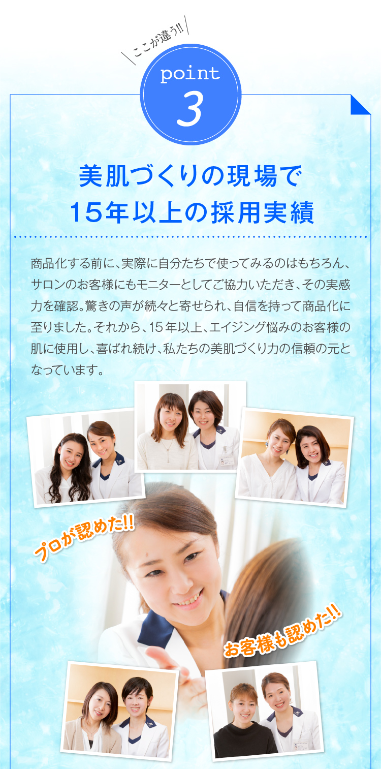 ここが違う!!point3美肌づくりの現場で12年の採用実績　商品化する前に、実際に自分たちで使ってみるのはもちろん、サロンのお客様にもモニターとしてご協力いただき、その実感力を確認。驚きの声が続々と寄せられ、自信を持って商品化に至りました。それから、12年、エイジング悩みのお客様の肌に使用し、喜ばれ続け、私たちの美肌づくり力の信頼の元となっています。