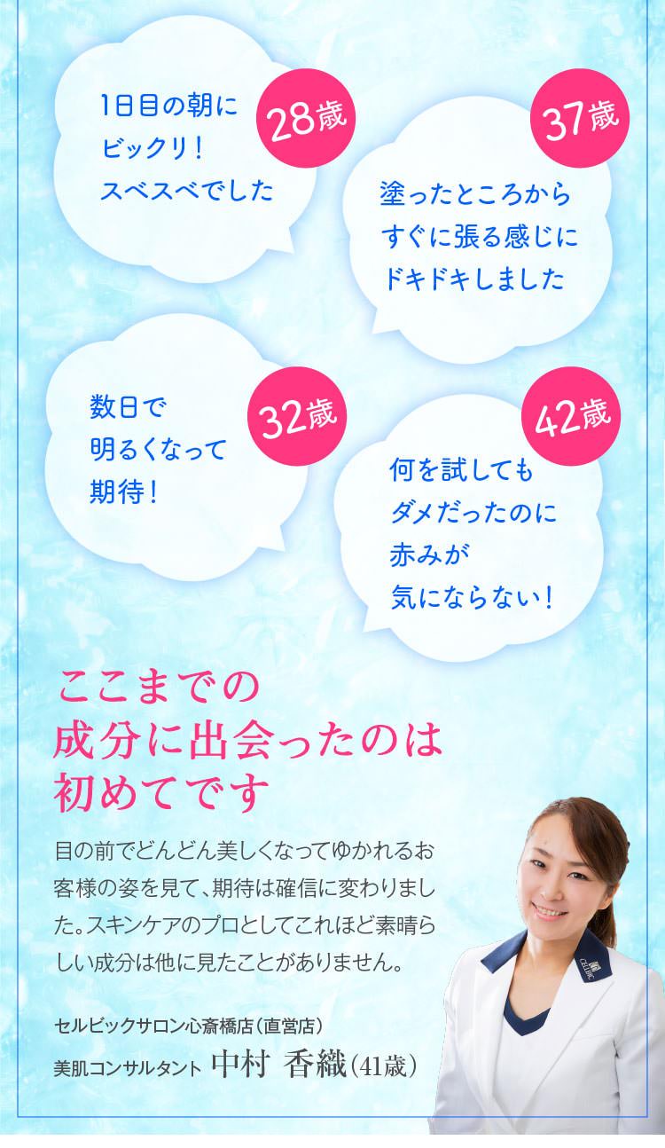 28歳　1日目の朝にビックリ！スベスベでした　37歳　塗ったところからすぐに張る感じにドキドキしました　32歳　数日で明るくなって期待！　42歳　何を試してもダメだったのに赤みが気にならない！　ここまでの成分に出会ったのは初めてです　目の前でどんどん美しくなってゆかれるお客様の姿を見て、期待は確信に変わりました。スキンケアのプロとしてこれほど素晴らしい成分は他に見たことがありません。　セルビックサロン 心斎橋店（直営店）スキンケアスタイリスト 中村 香織