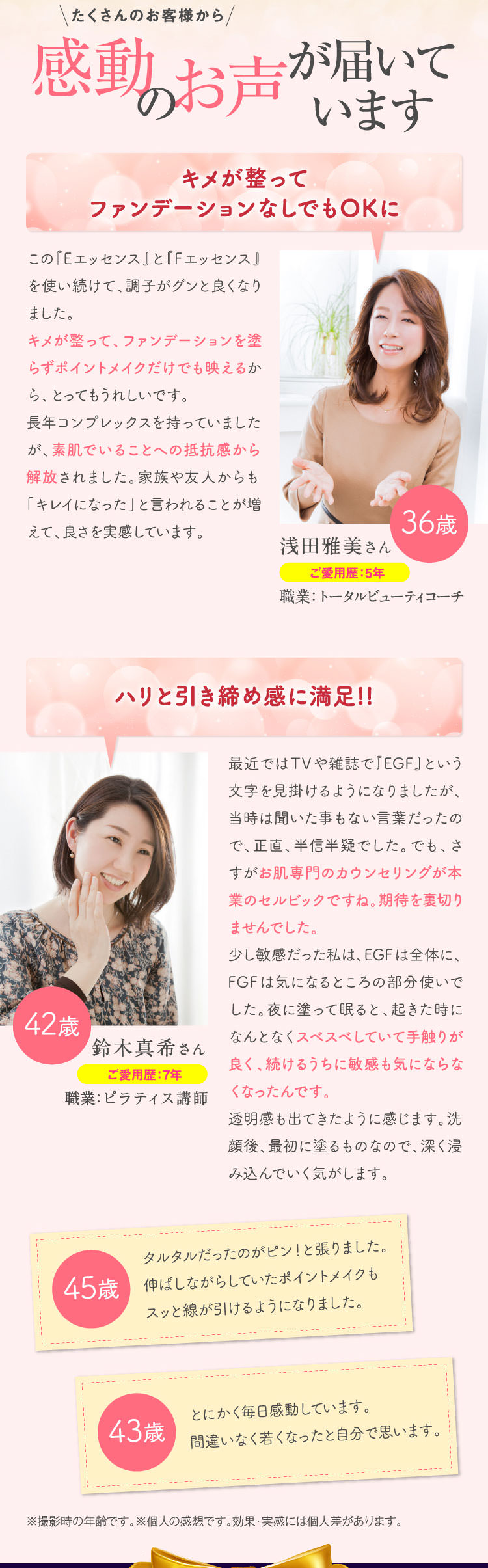たくさんのお客様から感動のお声が届いています　キメが整ってファンデーションなしでもOKに　この『Eエッセンス』と『Fエッセンス』を使い続けて、調子がグンと良くなりました。キメが整って、ファンデーションを塗らずポイントメイクだけでも映えるから、とってもうれしいです。長年コンプレックスを持っていましたが、素肌でいることへの抵抗感から解放されました。家族や友人からも「キレイになった」と言われることが増えて、良さを実感しています。　ハリと引き締め感に満足!!　最近ではTVや雑誌で『EGF』という文字を見掛けるようになりましたが、当時は聞いた事もない言葉だったので、正直、半信半疑でした。でも、さすがお肌専門のカウンセリングが本業のセルビックですね。期待を裏切りませんでした。少し敏感だった私は、EGFは全体に、FGFは気になるところの部分使いでした。夜に塗って眠ると、起きた時になんとなくスベスベしていて手触りが良く、続けるうちに敏感も気にならなくなったんです。透明感も出てきたように感じます。洗顔後、最初に塗るものなので、深く浸み込んでいく気がします。　タルタルだったのがピン！と張りました。伸ばしながらしていたポイントメイクもスッと線が引けるようになりました。　とにかく毎日感動しています。間違いなく若くなったと自分で思います。　※撮影時の年齢です。※個人の感想です。効果・実感には個人差があります。