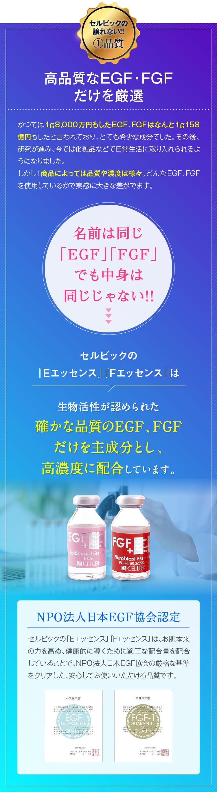 セルビックの譲れない!!①品質　高品質なEGF・FGFだけを厳選　かつては1ｇ8,000万円もしたEGF、FGFはなんと1ｇ158億円もしたと言われており、とても希少な成分でした。その後、研究が進み、今では化粧品などで日常生活に取り入られるようになりました。しかし！商品によっては品質や濃度は様々。どんなEGF、FGFを使用しているかで実感に大きな差がでます。　名前は同じ「EGF」「FGF」でも中身は同じじゃない!!　セルビックの『Eエッセンス』『Fエッセンス』は生物活性が認められた確かな品質のEGF、FGFだけを主成分とし、高濃度に配合しています。　NPO法人日本EGF協会認定　セルビックの『Eエッセンス』『Fエッセンス』は、お肌本来の力を高め、健康的に導くために適正な配合量を配合していることで、NPO法人日本EGF協会の厳格な基準をクリアした、安心してお使いいただける品質です。