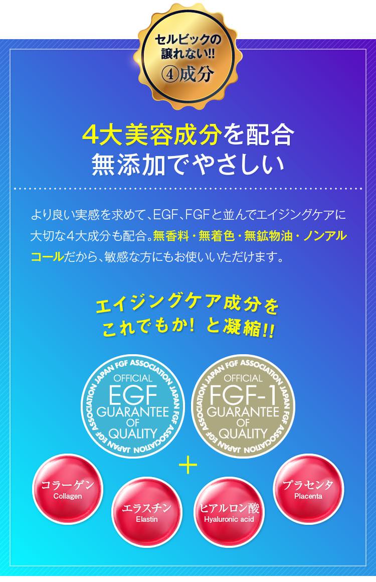 セルビックの譲れない!!④成分　4大美容成分を配合無添加でやさしい　より良い実感を求めて、EGF、FGFと並んでエイジングケアに大切な４大成分も配合。無香料・無着色・無鉱物油・ノンアルコールだから、敏感な方にもお使いいただけます。　エイジングケア成分をこれでもか! と凝縮!!