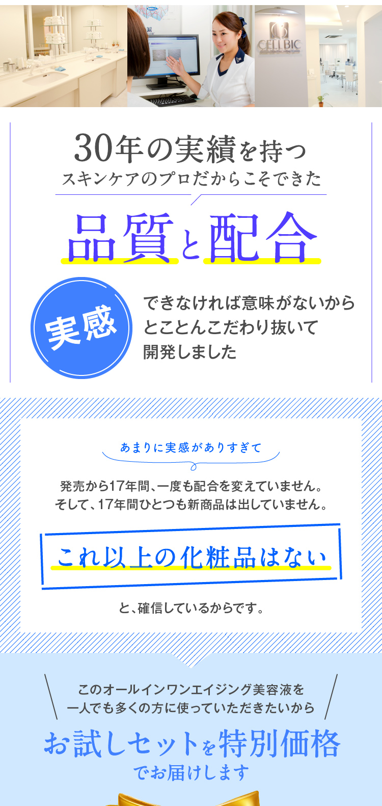 30年の実績を持つスキンケアのプロだからこそできた品質と配合実感できなければ意味がないからとことんこだわり抜いて開発しました　あまりに実感がありすぎて　発売から17年間、一度も配合を変えていません。そして、17年間ひとつも新商品は出していません。これ以上の化粧品はないと、確信しているからです。　このオールインワンエイジング美容液を一人でも多くの方に使っていただきたいからお試しセットを特別価格でお届けします