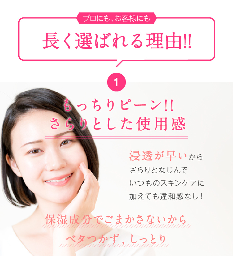 プロにも、お客様にも長く選ばれる理由!!　1.もっちりピーン!!さらりとした使用感　浸透が早いからさらりとなじんでいつものスキンケアに加えても違和感なし！保湿成分でごまかさないからベタつかず、しっとり