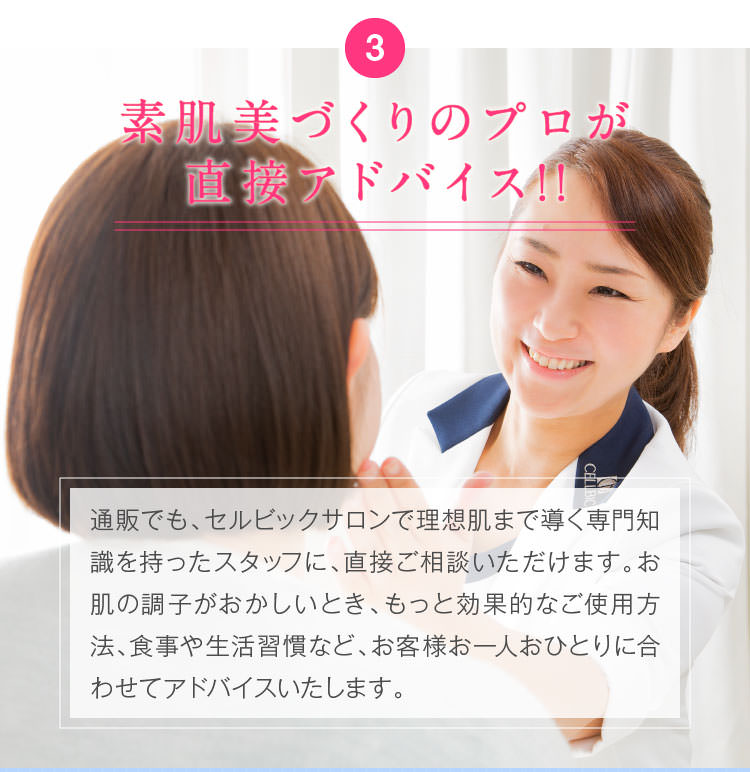 3.素肌美づくりのプロが直接アドバイス!!通販でも、素肌美づくりのプロのアドバイスを直接もらえるセルビックサロンで理想肌まで導く専門知識を持ったスタッフに、直接ご相談いただけます。お肌の調子がおかしいとき、もっと効果的なご使用方法、食事や生活習慣など、お客様お一人おひとりに合わせてアドバイスいたします。