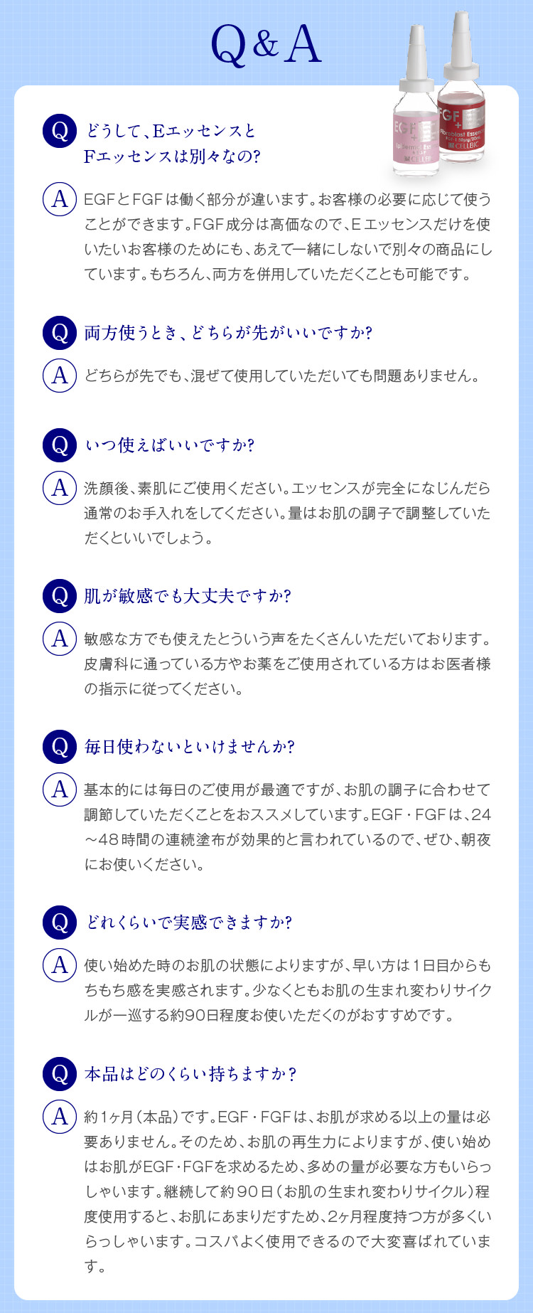 Q&A　どうして、EエッセンスとFエッセンスは別々なの?　EGFとFGFは働く部分が違います。お客様の必要に応じて使うことができます。FGF成分は高価なので、Eエッセンスだけを使いたいお客様のためにも、あえて一緒にしないで別々の商品にしています。もちろん、両方を併用していただくことも可能です。　いつ使えばいいですか?　洗顔後、素肌にご使用ください。エッセンスが完全になじんだら通常のお手入れをしてください。量はお肌の調子で調整していただくといいでしょう。　肌が敏感でも大丈夫ですか?　敏感な方でも使えたとういう声をたくさんいただいております。皮膚科に通っている方やお薬をご使用されている方はお医者様の指示に従ってください。　毎日使わないといけませんか?　基本的には毎日のご使用が最適ですが、お肌の調子に合わせて調節していただくことをおススメしています。EGF・FGFは、24〜48時間の連続塗布が効果的と言われているので、ぜひ、朝夜にお使いください。　どのくらい持ちますか?　約1ヶ月（本品）です。EGF・FGFは、お肌が求める以上の量は必要ありません。そのため、お肌の再生力によりますが、使い始めはお肌がEGF・FGFを求めるため、多めの量が必要な方もいらっしゃいます。継続して約90日（お肌の生まれ変わりサイクル）程度使用すると、お肌にあまりだすため、2ヶ月程度持つ方が多くいらっしゃいます。コスパよく使用できるので大変喜ばれています。