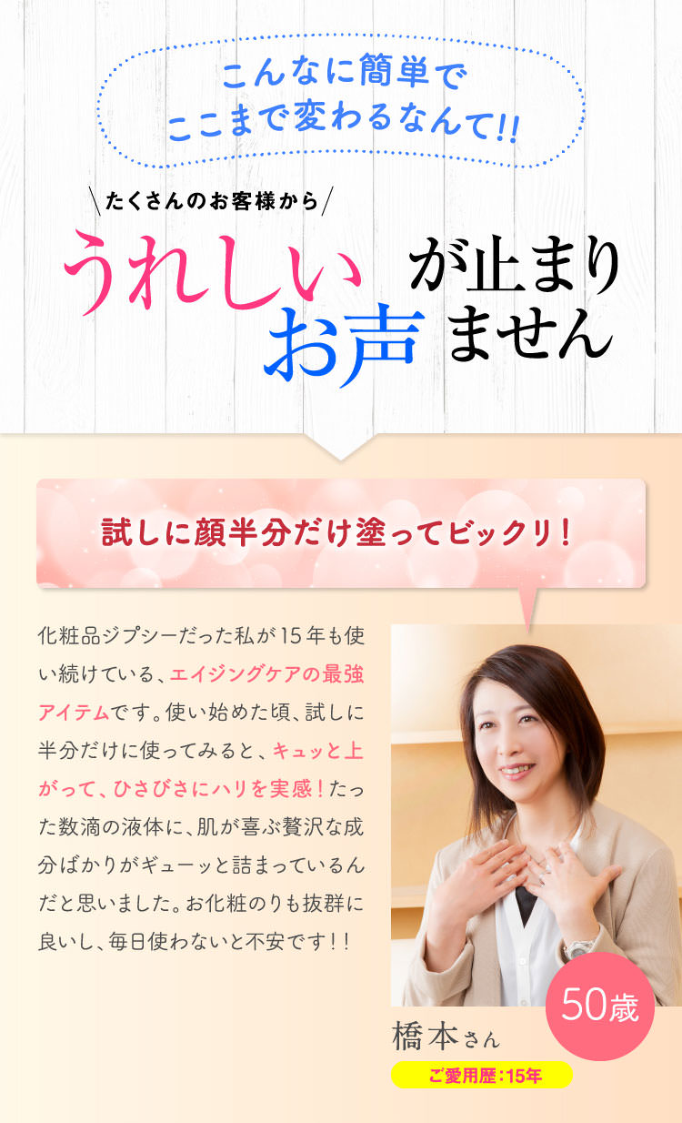 こんなに簡単でここまで変わるなんて!!たくさんのお客様からうれしいお声がとまりません！　試しに顔半分だけ塗ってビックリ！化粧品ジプシーだった私が15年も使い続けている、エイジングケアの最強アイテムです。使い始めた頃、試しに半分だけに使ってみると、キュッと上がって、ひさびさにハリを実感！たった数滴の液体に、肌が喜ぶ贅沢な成分ばかりがギューッと詰まっているんだと思いました。お化粧のりも抜群に良いし、毎日使わないと不安です！！