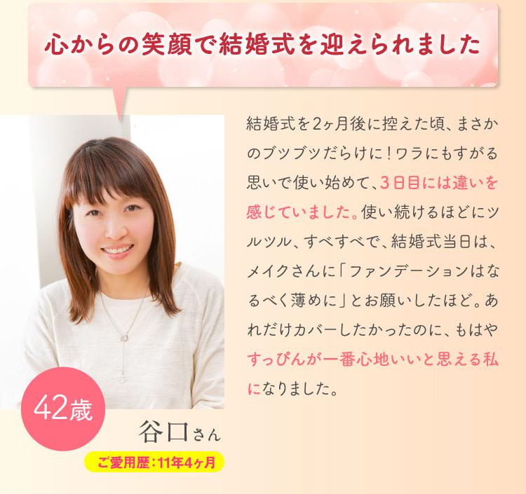 心からの笑顔で結婚式を迎えられました　結婚式を2ヶ月後に控えた頃、まさかのブツブツだらけに！ワラにもすがる思いで使い始めて、3日目には違いを感じていました。使い続けるほどにツルツル、すべすべで、結婚式当日は、メイクさんに「ファンデーションはなるべく薄めに」とお願いしたほど。あれだけカバーしたかったのに、もはやすっぴんが一番心地いいと思える私になりました。