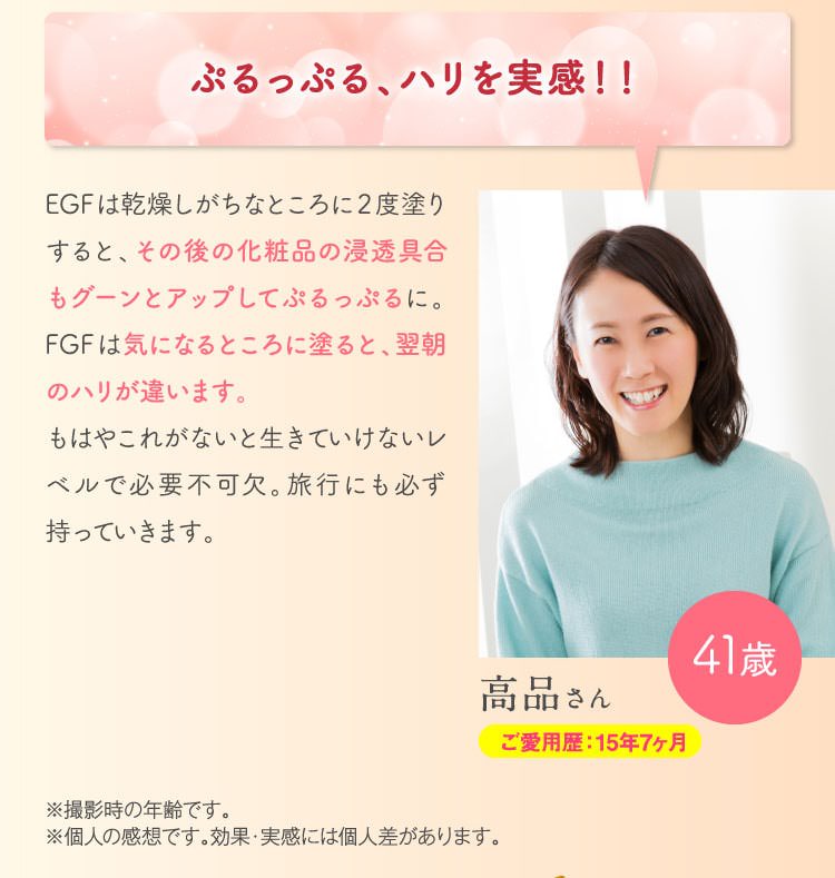 ぷるっぷる、ハリを実感！！　EGFは乾燥しがちなところに2度塗りすると、その後の化粧品の浸透具合もグーンとアップしてぷるっぷるに。FGFは気になるところに塗ると、翌朝のハリが違います。もはやこれがないと生きていけないレベルで必要不可欠。旅行にも必ず持っていきます。※撮影時の年齢です。※個人の感想です。効果・実感には個人差があります。