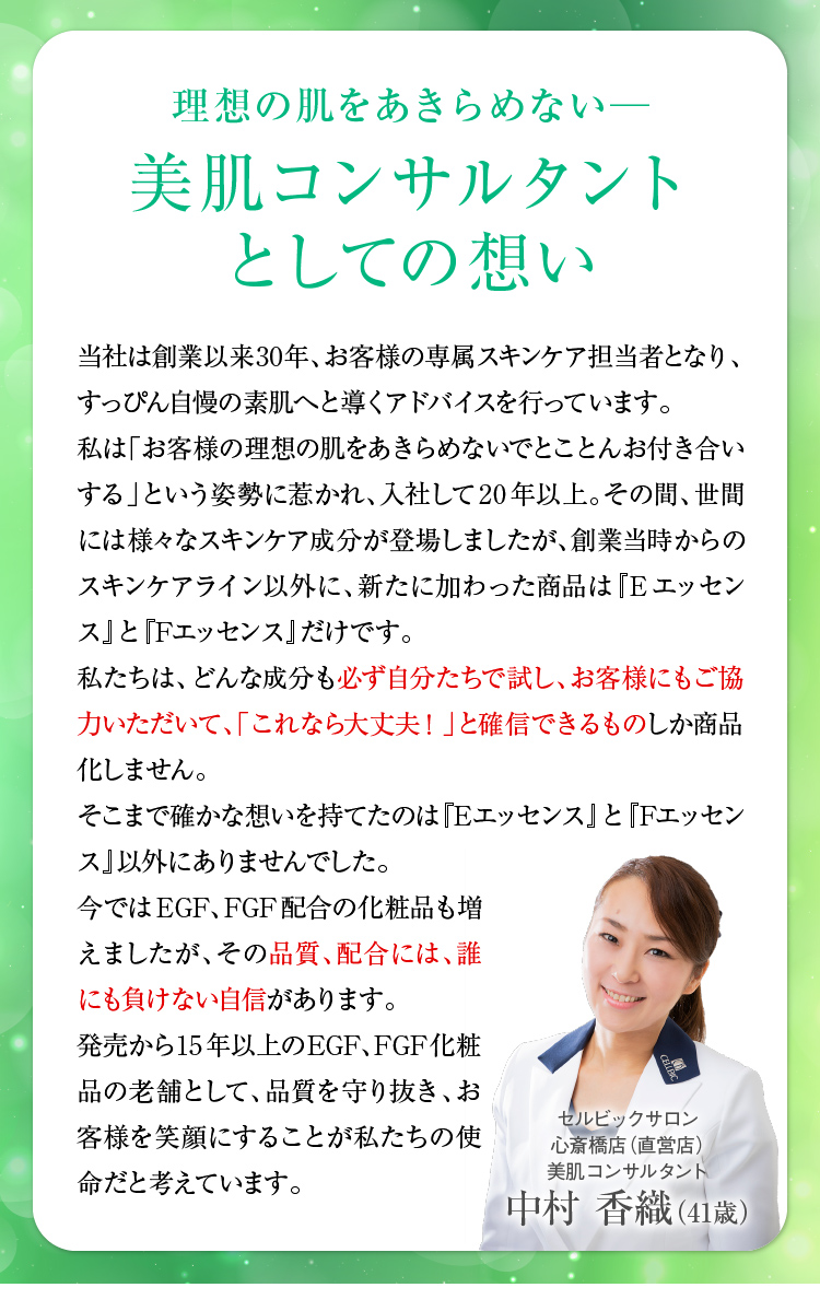 理想の肌をあきらめない─美肌コンサルタントとしての想い　当社は創業以来20年以上、お客様の専属スキンケア担当者となり、すっぴん自慢の素肌へと導くアドバイスを行っています。私は「お客様の理想の肌をあきらめないでとことんお付き合いする」という姿勢に惹かれ、入社して20年以上。その間、世間には様々なスキンケア成分が登場しましたが、創業当時からのスキンケアライン以外に、新たに加わった商品は『Eエッセンス』と『Fエッセンス』だけです。私たちは、どんな成分も必ず自分たちで試し、お客様にもご協力いただいて、「これなら大丈夫！」と確信できるものしか商品化しません。そこまで確かな想いを持てたのは「Eエッセンス」と「Fエッセンス」以外にありませんでした。今ではEGF、FGF配合の化粧品も増えましたが、その品質、配合には、誰にも負けない自信があります。発売から12年─EGF、FGF化粧品の老舗として、品質を守り抜き、お客様を笑顔にすることが私たちの使命だと考えています。　スキンケアスタイリスト中村 香織
