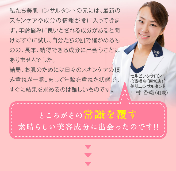 私たち美肌コンサルタントの元には、最新のスキンケアや成分の情報が常に入ってきます。年齢悩みに良いとされる成分があると聞けばすぐに試し、自分たちの肌で確かめるものの、長年、納得できる成分に出会うことはありませんでした。結局、お肌のためには日々のスキンケアの積み重ねが一番。まして年齢を重ねた状態で、すぐに結果を求めるのは難しいものです。　ところがその常識を覆す素晴らしい美容成分に出会ったのです!!