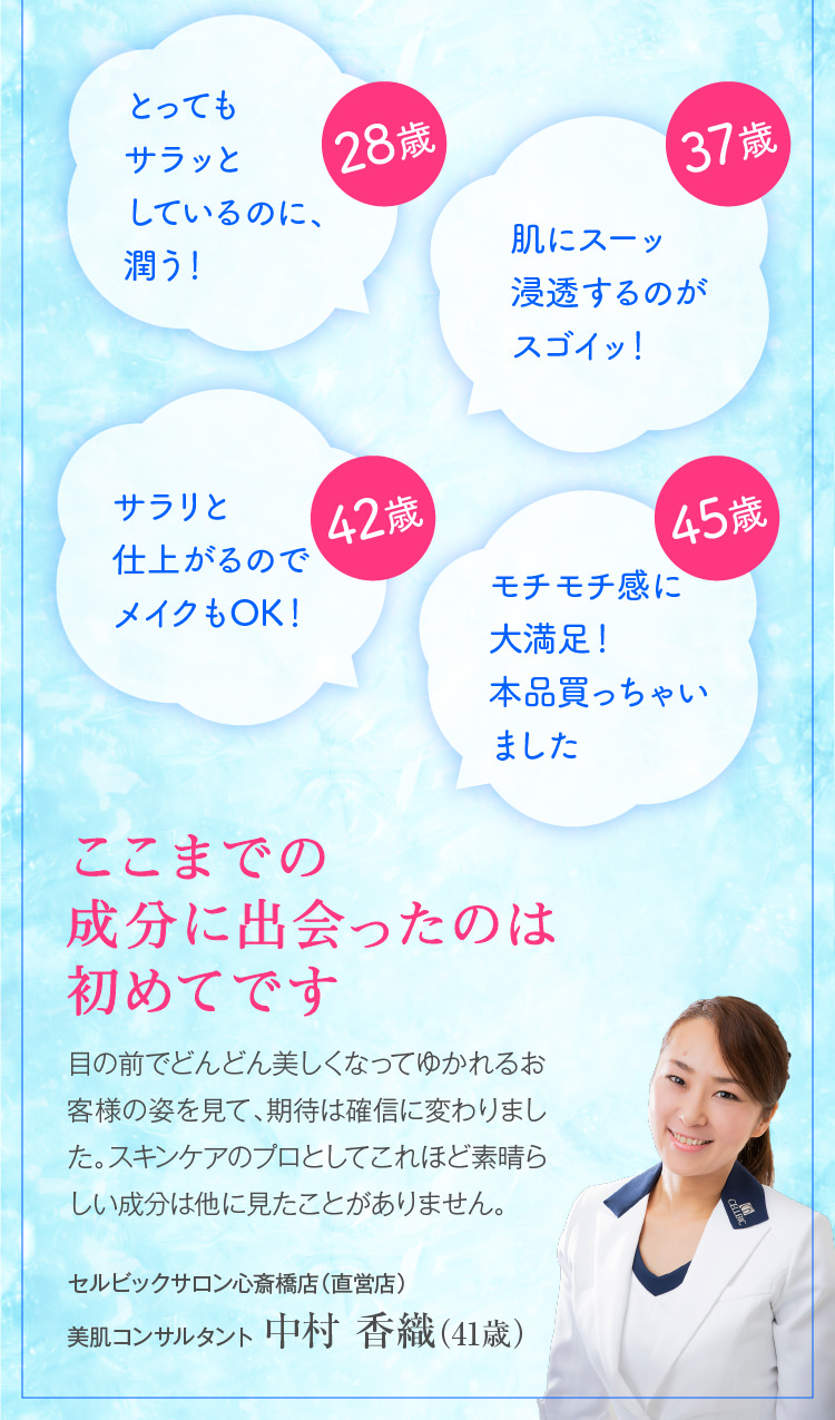 28歳　とってもサラっとしているのに、潤う　37歳　肌にスーッ浸透するのがスゴイッ！　42歳　サラリと仕上がるのでメイクもOK！　45歳 モチモチ感に大満足！本品買っちゃいました ここまでの成分に出会ったのは初めてです　目の前でどんどん美しくなってゆかれるお客様の姿を見て、期待は確信に変わりました。スキンケアのプロとしてこれほど素晴らしい成分は他に見たことがありません。　セルビックサロン 心斎橋店（直営店）スキンケアスタイリスト 中村 香織