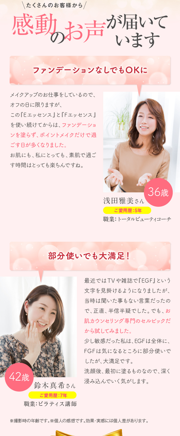 たくさんのお客様から感動のお声が届いています　キメが整ってファンデーションなしでもOKに　この『Eエッセンス』と『Fエッセンス』を使い続けて、調子がグンと良くなりました。キメが整って、ファンデーションを塗らずポイントメイクだけでも映えるから、とってもうれしいです。長年コンプレックスを持っていましたが、素肌でいることへの抵抗感から解放されました。家族や友人からも「キレイになった」と言われることが増えて、良さを実感しています。　ハリと引き締め感に満足!!　最近ではTVや雑誌で『EGF』という文字を見掛けるようになりましたが、当時は聞いた事もない言葉だったので、正直、半信半疑でした。でも、さすがお肌専門のカウンセリングが本業のセルビックですね。期待を裏切りませんでした。少し敏感だった私は、EGFは全体に、FGFは気になるところの部分使いでした。夜に塗って眠ると、起きた時になんとなくスベスベしていて手触りが良く、続けるうちに敏感も気にならなくなったんです。透明感も出てきたように感じます。洗顔後、最初に塗るものなので、深く浸み込んでいく気がします。　タルタルだったのがピン！と張りました。伸ばしながらしていたポイントメイクもスッと線が引けるようになりました。　とにかく毎日感動しています。間違いなく若くなったと自分で思います。　※撮影時の年齢です。※個人の感想です。効果・実感には個人差があります。
