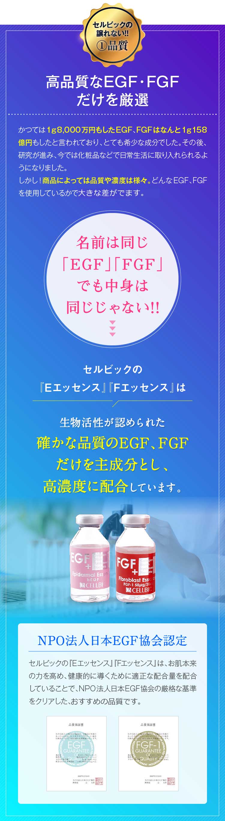 セルビックの譲れない!!①品質　高品質なEGF・FGFだけを厳選　かつては1ｇ8,000万円もしたEGF、FGFはなんと1ｇ158億円もしたと言われており、とても希少な成分でした。その後、研究が進み、今では化粧品などで日常生活に取り入られるようになりました。しかし！商品によっては品質や濃度は様々。どんなEGF、FGFを使用しているかで実感に大きな差がでます。　名前は同じ「EGF」「FGF」でも中身は同じじゃない!!　セルビックの『Eエッセンス』『Fエッセンス』は生物活性が認められた確かな品質のEGF、FGFだけを主成分とし、高濃度に配合しています。　NPO法人日本EGF協会認定　セルビックの『Eエッセンス』『Fエッセンス』は、お肌本来の力を高め、健康的に導くために適正な配合量を配合していることで、NPO法人日本EGF協会の厳格な基準をクリアした、安心してお使いいただける品質です。