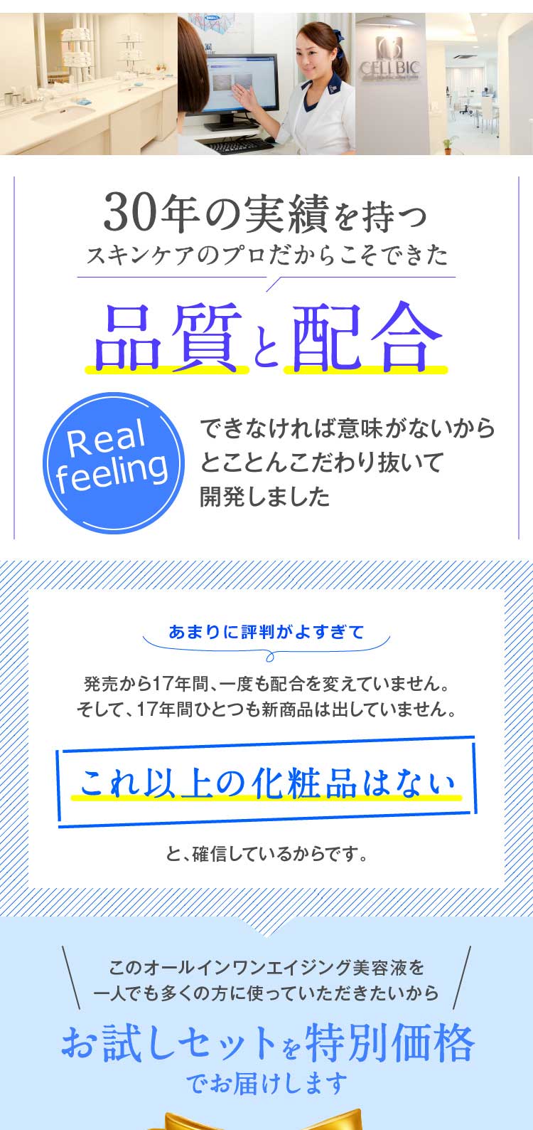 30年の実績を持つスキンケアのプロだからこそできた品質と配合実感できなければ意味がないからとことんこだわり抜いて開発しました　あまりに実感がありすぎて　発売から17年間、一度も配合を変えていません。そして、17年間ひとつも新商品は出していません。これ以上の化粧品はないと、確信しているからです。　このオールインワンエイジング美容液を一人でも多くの方に使っていただきたいからお試しセットを特別価格でお届けします