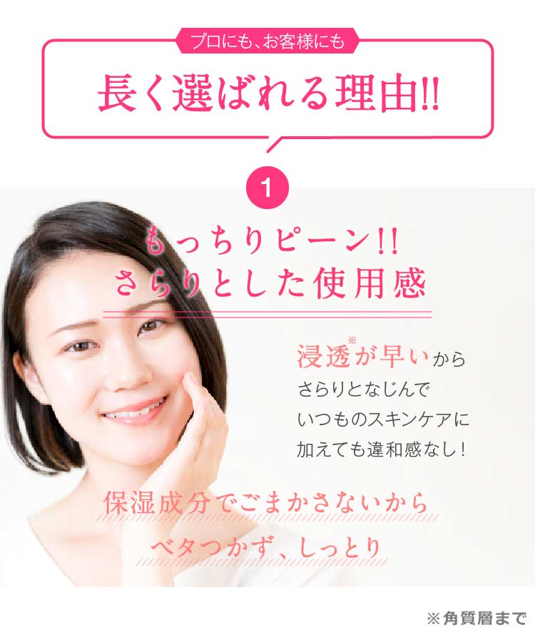プロにも、お客様にも長く選ばれる理由!!　1.もっちりピーン!!さらりとした使用感　浸透が早いからさらりとなじんでいつものスキンケアに加えても違和感なし！保湿成分でごまかさないからベタつかず、しっとり