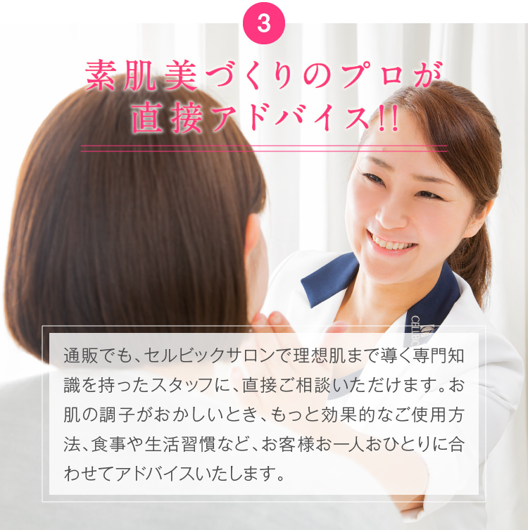3.素肌美づくりのプロが直接アドバイス!!通販でも、素肌美づくりのプロのアドバイスを直接もらえるセルビックサロンで理想肌まで導く専門知識を持ったスタッフに、直接ご相談いただけます。お肌の調子がおかしいとき、もっと効果的なご使用方法、食事や生活習慣など、お客様お一人おひとりに合わせてアドバイスいたします。