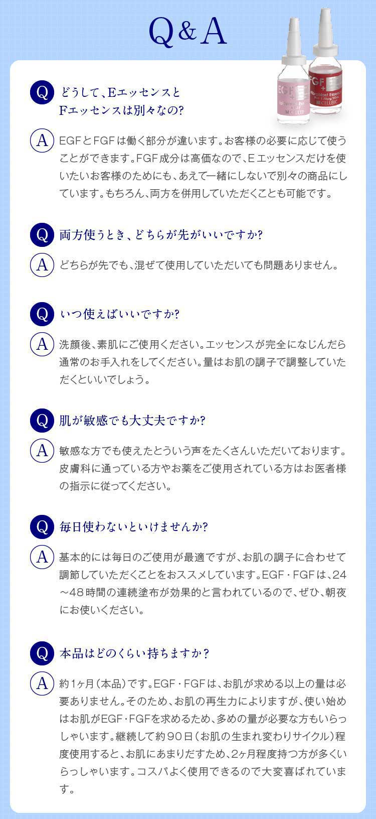 Q&A　どうして、EエッセンスとFエッセンスは別々なの?　EGFとFGFは働く部分が違います。お客様の必要に応じて使うことができます。FGF成分は高価なので、Eエッセンスだけを使いたいお客様のためにも、あえて一緒にしないで別々の商品にしています。もちろん、両方を併用していただくことも可能です。　いつ使えばいいですか?　洗顔後、素肌にご使用ください。エッセンスが完全になじんだら通常のお手入れをしてください。量はお肌の調子で調整していただくといいでしょう。　肌が敏感でも大丈夫ですか?　敏感な方でも使えたとういう声をたくさんいただいております。皮膚科に通っている方やお薬をご使用されている方はお医者様の指示に従ってください。　毎日使わないといけませんか?　基本的には毎日のご使用が最適ですが、お肌の調子に合わせて調節していただくことをおススメしています。EGF・FGFは、24〜48時間の連続塗布が効果的と言われているので、ぜひ、朝夜にお使いください。　どのくらい持ちますか?　約1ヶ月（本品）です。EGF・FGFは、お肌が求める以上の量は必要ありません。そのため、お肌の再生力によりますが、使い始めはお肌がEGF・FGFを求めるため、多めの量が必要な方もいらっしゃいます。継続して約90日（お肌の生まれ変わりサイクル）程度使用すると、お肌にあまりだすため、2ヶ月程度持つ方が多くいらっしゃいます。コスパよく使用できるので大変喜ばれています。