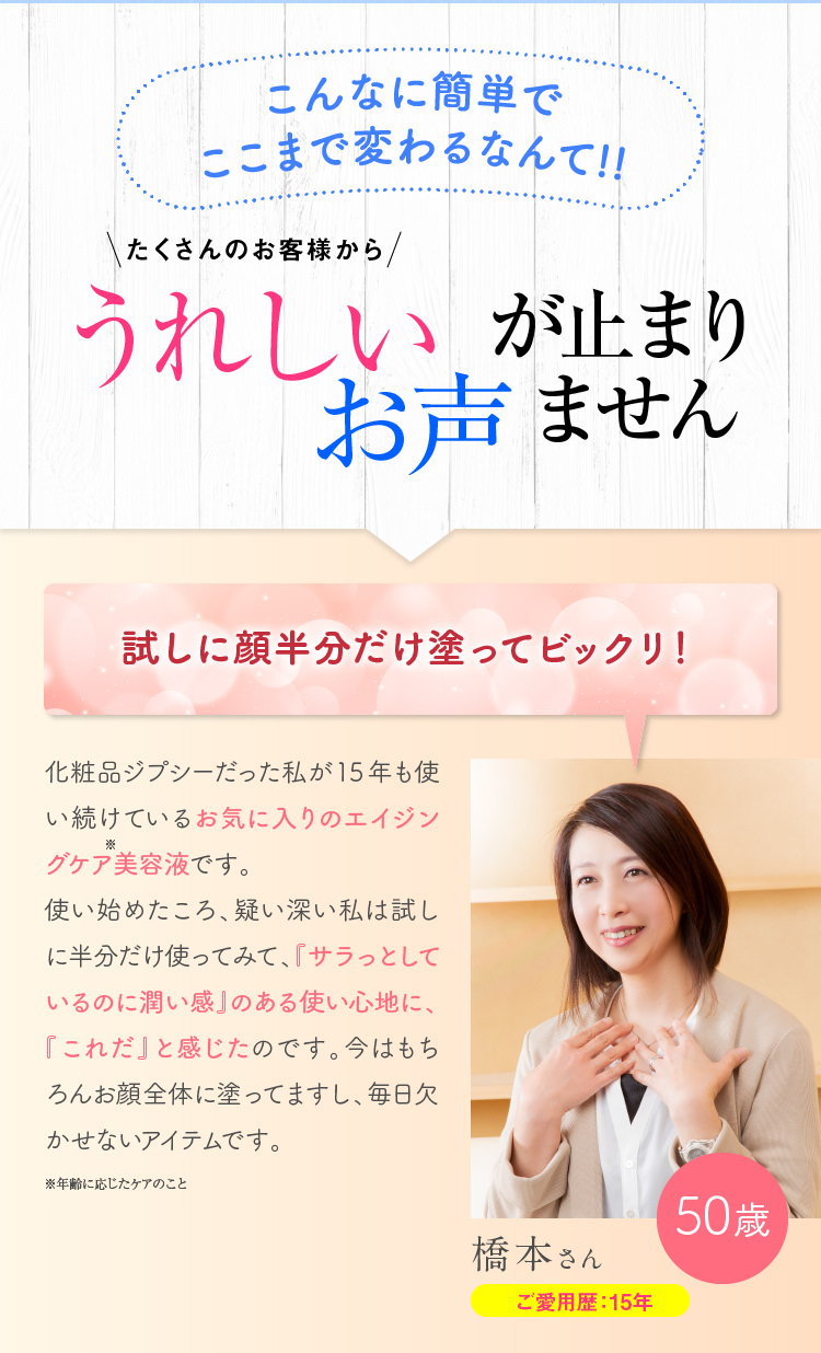 こんなに簡単でここまで変わるなんて!!たくさんのお客様からうれしいお声がとまりません！　試しに顔半分だけ塗ってビックリ！化粧品ジプシーだった私が15年も使い続けている、エイジングケアの最強アイテムです。使い始めた頃、試しに半分だけに使ってみると、キュッと上がって、ひさびさにハリを実感！たった数滴の液体に、肌が喜ぶ贅沢な成分ばかりがギューッと詰まっているんだと思いました。お化粧のりも抜群に良いし、毎日使わないと不安です！！