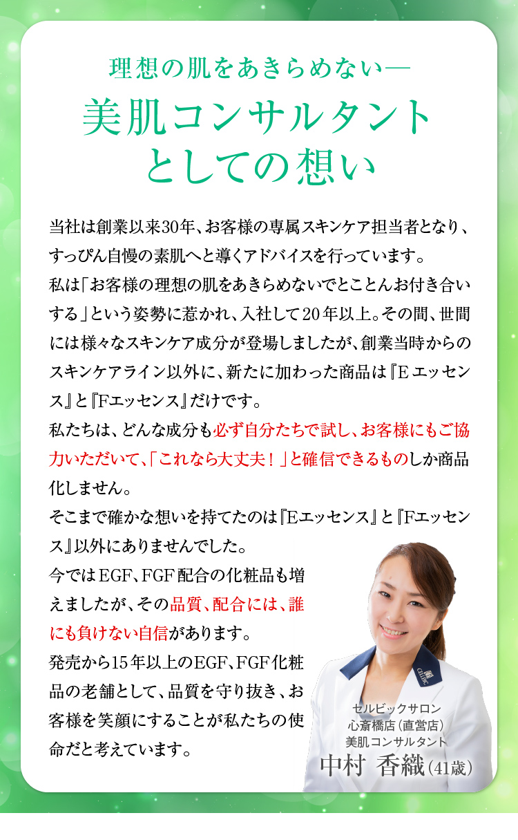 理想の肌をあきらめない─美肌コンサルタントとしての想い　当社は創業以来30年以上、お客様の専属スキンケア担当者となり、すっぴん自慢の素肌へと導くアドバイスを行っています。私は「お客様の理想の肌をあきらめないでとことんお付き合いする」という姿勢に惹かれ、入社して20年以上。その間、世間には様々なスキンケア成分が登場しましたが、創業当時からのスキンケアライン以外に、新たに加わった商品は『Eエッセンス』と『Fエッセンス』だけです。私たちは、どんな成分も必ず自分たちで試し、お客様にもご協力いただいて、「これなら大丈夫！」と確信できるものしか商品化しません。そこまで確かな想いを持てたのは「Eエッセンス」と「Fエッセンス」以外にありませんでした。今ではEGF、FGF配合の化粧品も増えましたが、その品質、配合には、誰にも負けない自信があります。発売から15年以上の─EGF、FGF化粧品の老舗として、品質を守り抜き、お客様を笑顔にすることが私たちの使命だと考えています。　スキンケアスタイリスト中村 香織