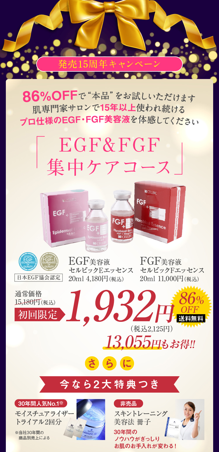 発売15周年キャンペーン 86%OFFで“本品”をお試しいただけます肌専門家サロンで15年以上使われ続けるプロ仕様のEGF・FGF美容液を体感してください EGF&FGF集中ケアコース 初回限定1,932円 13,055円もお得!! さらに今なら2大特典つき 30年間人気No.1※モイスチュアライザートライアル2回分 ※当社30年間の商品別売上による 非売品 スキントレーニング美容法 冊子 30年間のノウハウがぎっしりお肌のお手入れが変わる!