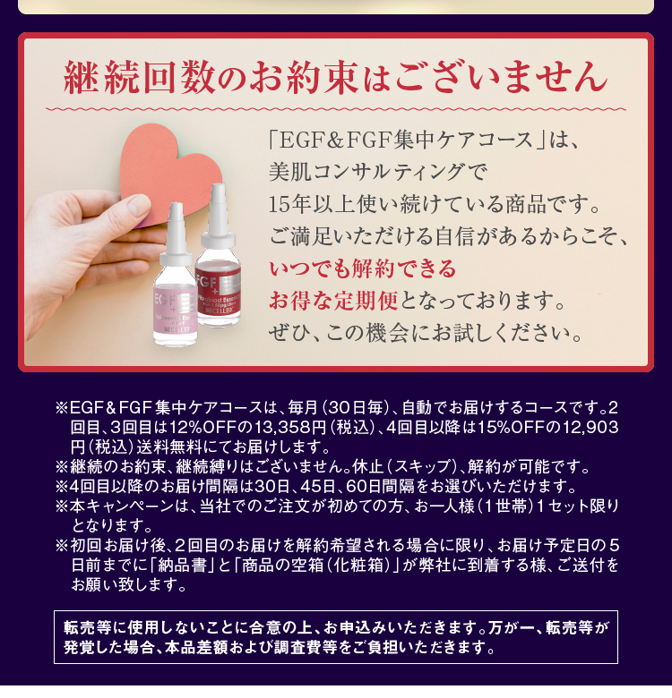 ※EGF&FGF集中ケアコースは、毎月(30日毎)、自動でお届けするコースです。2回目、3回目は12%OFFの13,358円(税込)、4回目以降は15%OFFの12,903円(税込)送料無料にてお届けします。※継続のお約束、継続縛りはございません。休止(スキップ)、解約が可能です。※4回目以降のお届け間隔は30日、45日、60日間隔をお選びいただけます。※本キャンペーンは、当社でのご注文が初めての方、お一人様(1世帯)1セット限りとなります。※転売等に使用しないことに合意の上、お申込みいただきます。万が一、転売等が発覚した場合、本品差額および調査費等をご負担いただきます。