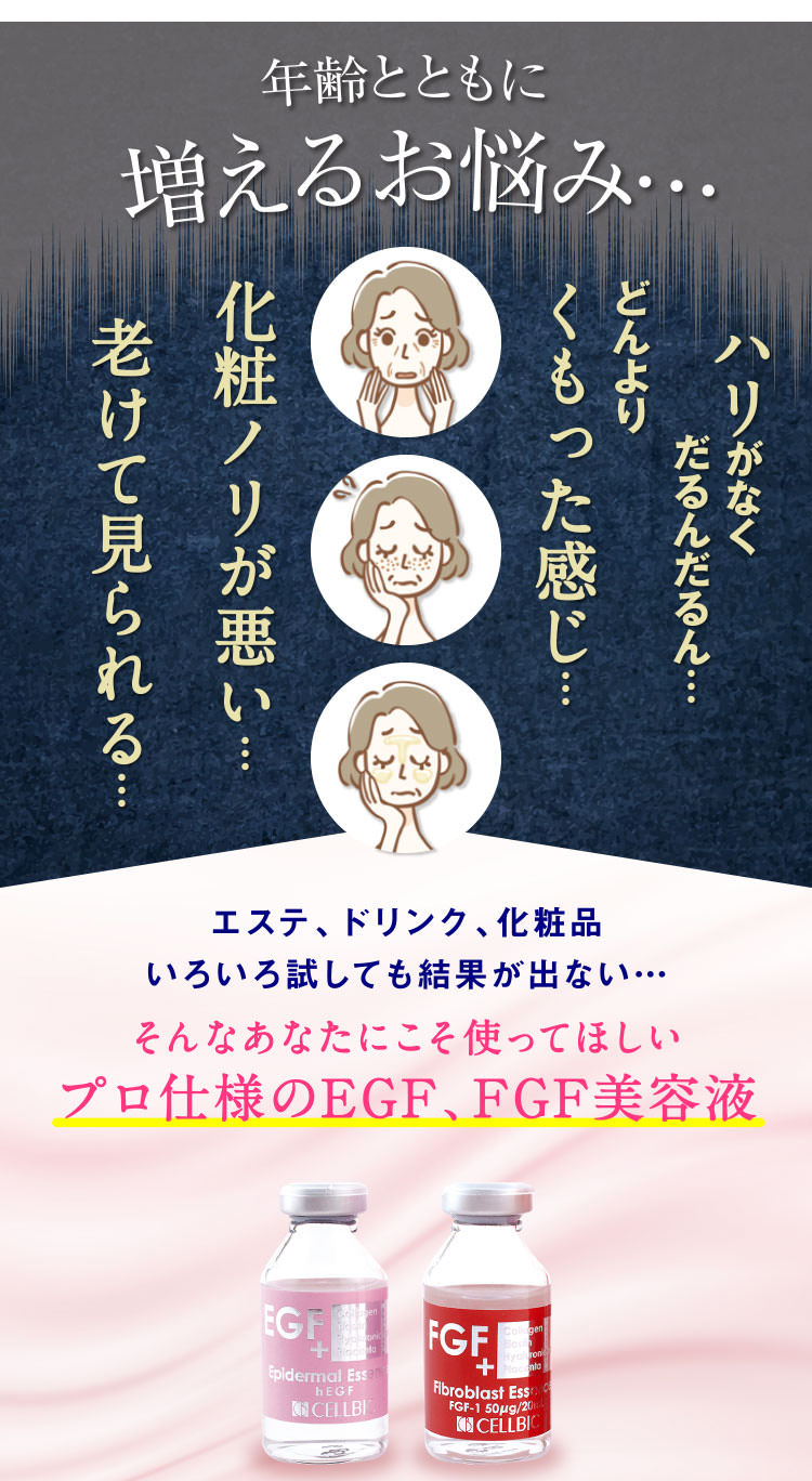 年齢とともに増えるお悩み…ハリがなくだるんだるん…どんよりくもった感じ…化粧ノリが悪い…老けて見られる…エステ、ドリンク、化粧品いろいろ試しても結果が出ない…そんなあなたにこそ使ってほしいプロ仕様のEGF、FGF美容液