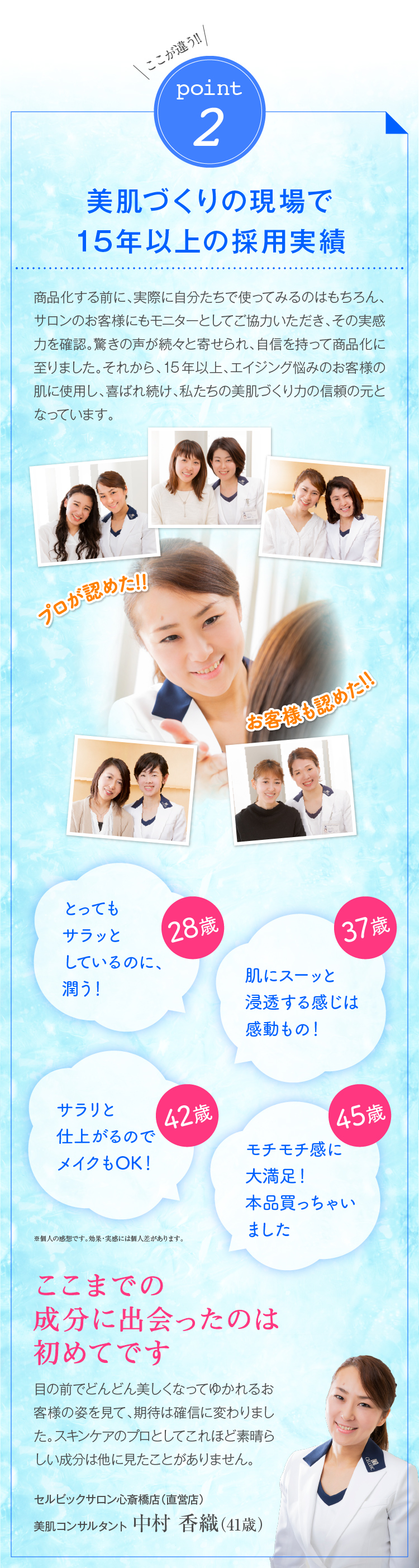 ここが違う!!point2美肌づくりの現場で15年の採用実績 商品化する前に、実際に自分たちで使ってみるのはもちろん、サロンのお客様にもモニターとしてご協力いただき、その実感力を確認。驚きの声が続々と寄せられ、自信を持って商品化に至りました。それから、15年、エイジング悩みのお客様の肌に使用し、喜ばれ続け、私たちの美肌づくり力の信頼の元となっています。