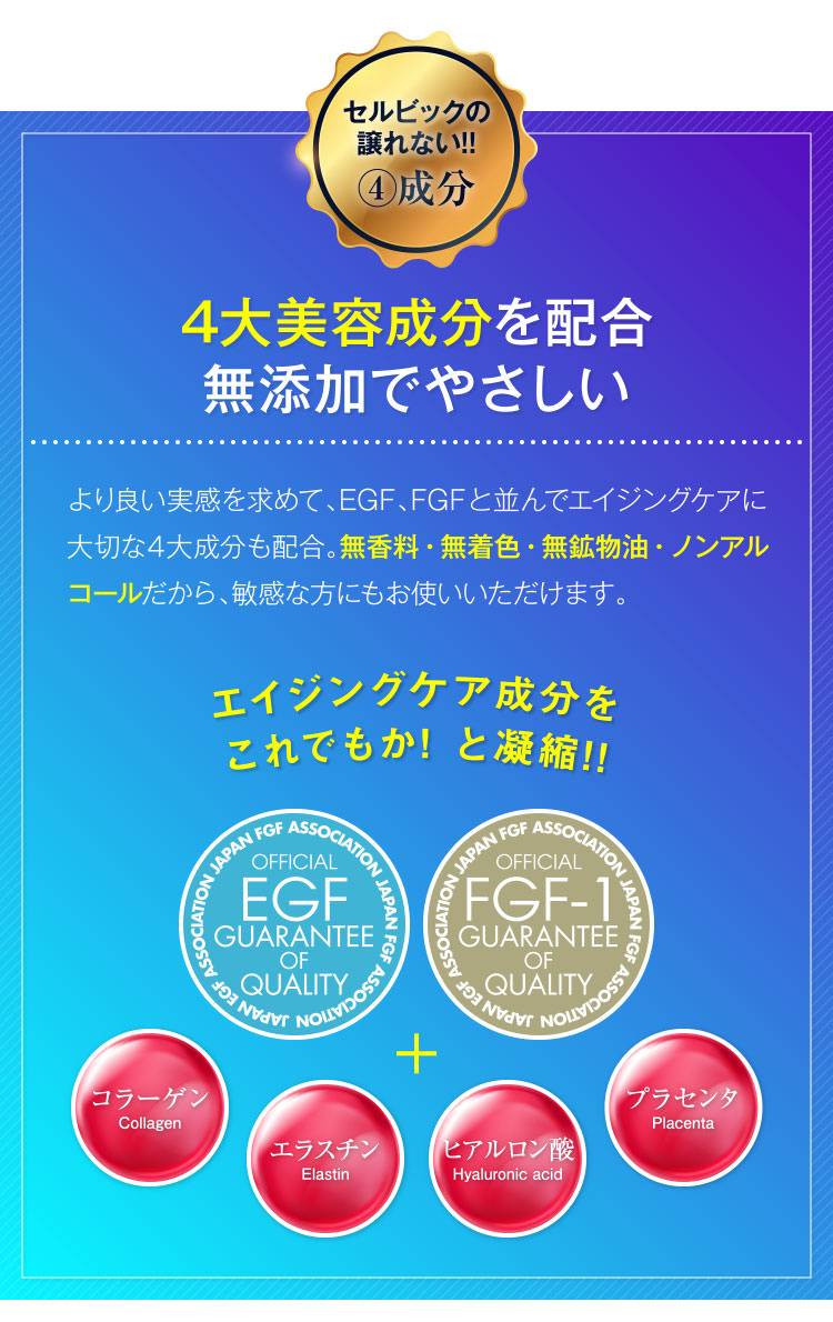 セルビックの譲れない!!④成分 4大美容成分を配合無添加でやさしい より良い実感を求めて、EGF、FGFと並んでエイジングケアに大切な4大成分も配合。無香料・無着色・無鉱物油・ノンアルコールだから、敏感な方にもお使いいただけます。 エイジングケア成分をこれでもか! と凝縮!!