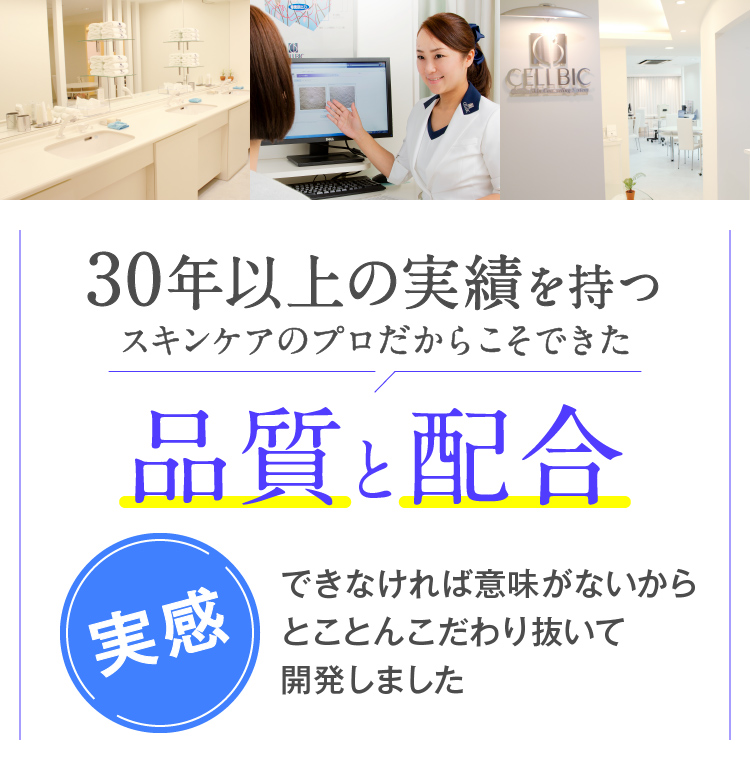 30年の実績を持つスキンケアのプロだからこそできた品質と配合実感できなければ意味がないからとことんこだわり抜いて開発しました あまりに実感がありすぎて 発売から15年間、一度も配合を変えていません。そして、15年間ひとつも新商品は出していません。