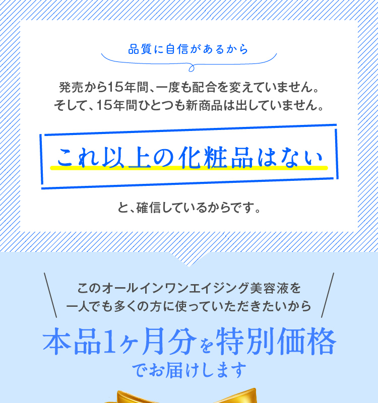 これ以上の化粧品はないと、確信しているからです。 このオールインワンエイジング美容液を一人でも多くの方に使っていただきたいから本品1ヶ月分を特別価格でお届けします