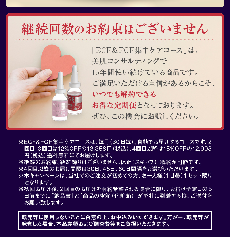 ※EGF&FGF集中ケアコースは、毎月(30日毎)、自動でお届けするコースです。2回目、3回目は12%OFFの13,358円(税込)、4回目以降は15%OFFの12,903円(税込)送料無料にてお届けします。※継続のお約束、継続縛りはございません。休止(スキップ)、解約が可能です。※4回目以降のお届け間隔は30日、45日、60日間隔をお選びいただけます。※本キャンペーンは、当社でのご注文が初めての方、お一人様(1世帯)1セット限りとなります。※転売等に使用しないことに合意の上、お申込みいただきます。万が一、転売等が発覚した場合、本品差額および調査費等をご負担いただきます。