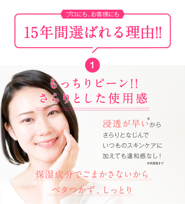 15年間選ばれる理由!! 1.もっちりピーン!!さらりとした使用感 浸透が早いからさらりとなじんでいつものスキンケアに加えても違和感なし!保湿成分でごまかさないからベタつかず、しっとり
