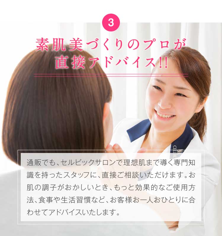 3.素肌美づくりのプロが直接アドバイス!!通販でも、素肌美づくりのプロのアドバイスを直接もらえるセルビックサロンで理想肌まで導く専門知識を持ったスタッフに、直接ご相談いただけます。お肌の調子がおかしいとき、もっと効果的なご使用方法、食事や生活習慣など、お客様お一人おひとりに合わせてアドバイスいたします。