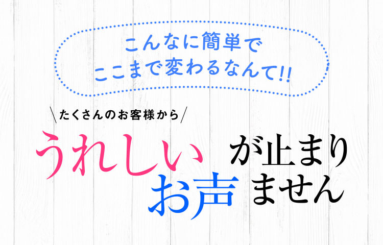 こんなに簡単でここまで変わるなんて!!たくさんのお客様からうれしいお声がとまりません!